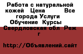 Работа с натуральной кожей › Цена ­ 500 - Все города Услуги » Обучение. Курсы   . Свердловская обл.,Реж г.